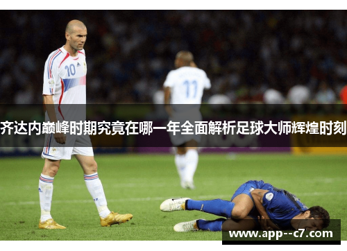 齐达内巅峰时期究竟在哪一年全面解析足球大师辉煌时刻