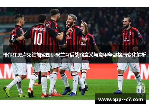 恰尔汗奥卢免签加盟国际米兰背后战略意义与意甲争冠格局变化解析